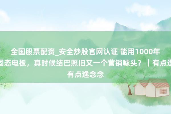 全国股票配资_安全炒股官网认证 能用1000年的全固态电板，真时候结巴照旧又一个营销噱头？｜有点逸念念