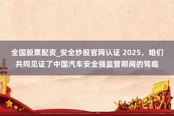 全国股票配资_安全炒股官网认证 2025，咱们共同见证了中国汽车安全强监管期间的驾临