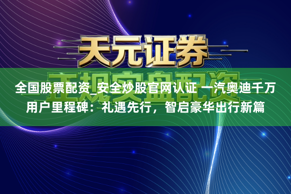 全国股票配资_安全炒股官网认证 一汽奥迪千万用户里程碑：礼遇先行，智启豪华出行新篇