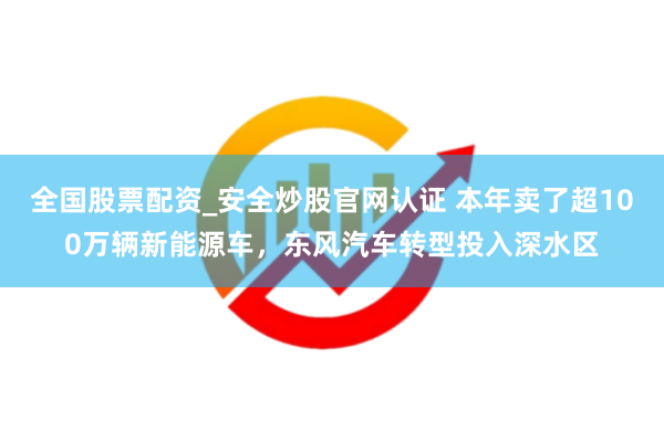 全国股票配资_安全炒股官网认证 本年卖了超100万辆新能源车，东风汽车转型投入深水区