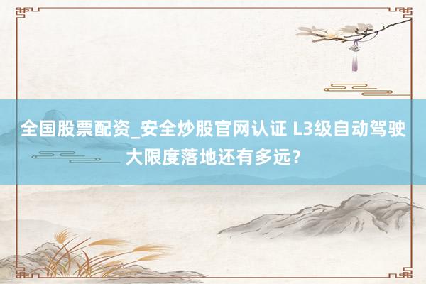 全国股票配资_安全炒股官网认证 L3级自动驾驶大限度落地还有多远？