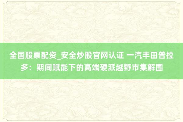 全国股票配资_安全炒股官网认证 一汽丰田普拉多：期间赋能下的高端硬派越野市集解围