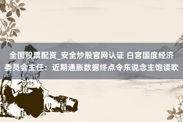 全国股票配资_安全炒股官网认证 白宫国度经济委员会主任：近期通胀数据终点令东说念主饱读吹