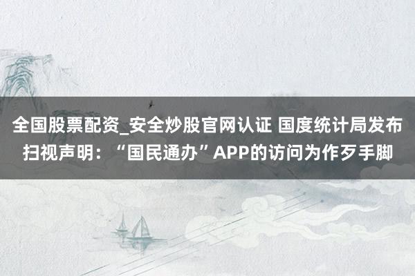 全国股票配资_安全炒股官网认证 国度统计局发布扫视声明：“国民通办”APP的访问为作歹手脚