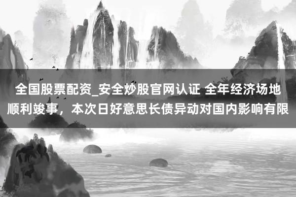 全国股票配资_安全炒股官网认证 全年经济场地顺利竣事，本次日好意思长债异动对国内影响有限