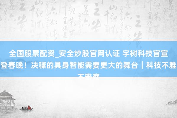 全国股票配资_安全炒股官网认证 宇树科技官宣三登春晚！决骤的具身智能需要更大的舞台｜科技不雅察
