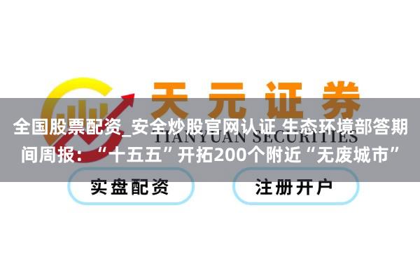 全国股票配资_安全炒股官网认证 生态环境部答期间周报：“十五五”开拓200个附近“无废城市”
