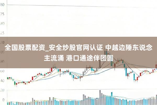 全国股票配资_安全炒股官网认证 中越边陲东说念主流涌 港口通途伴团圆