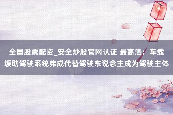全国股票配资_安全炒股官网认证 最高法：车载缓助驾驶系统弗成代替驾驶东说念主成为驾驶主体